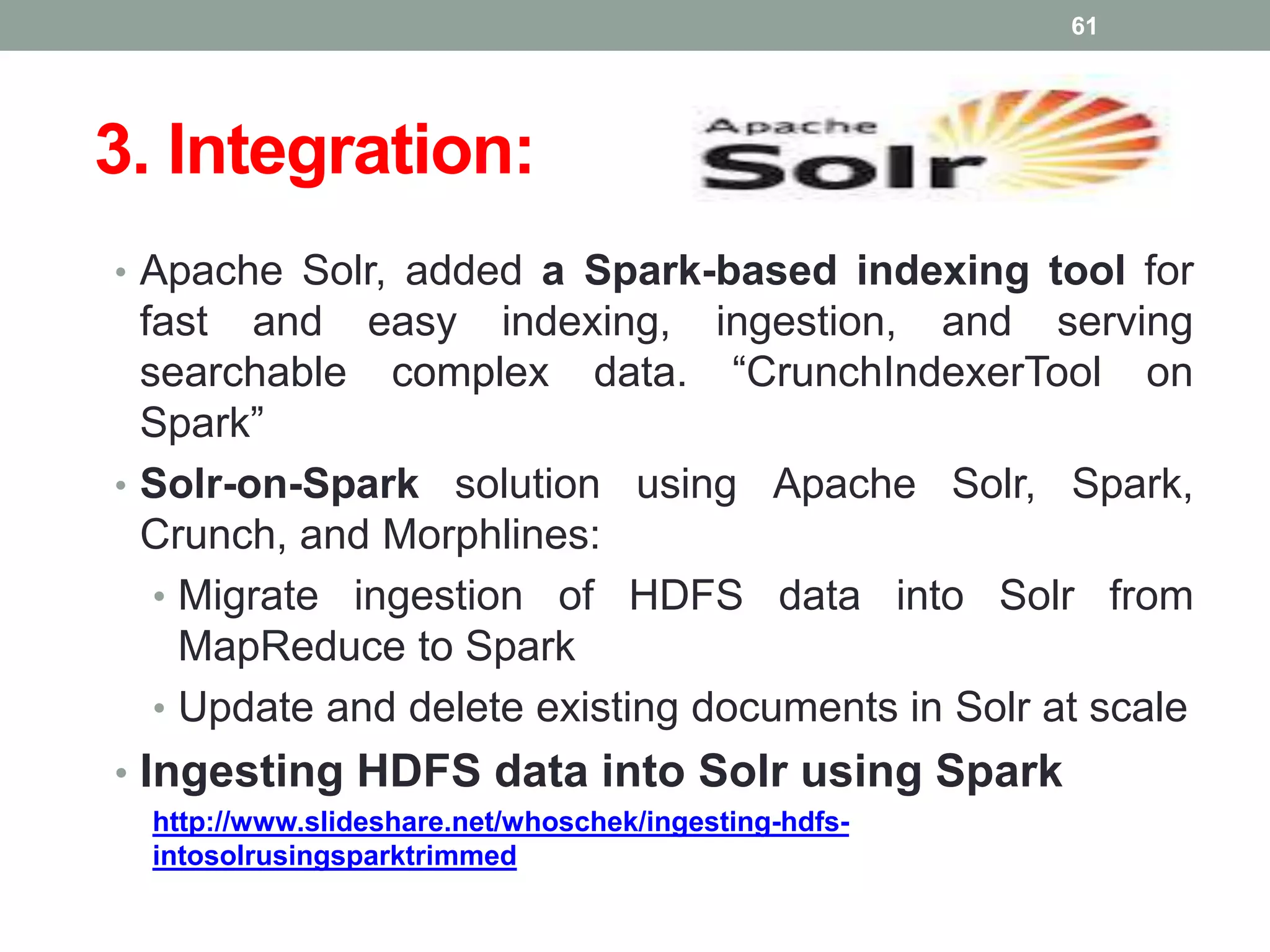 3. Integration:
• Apache Solr, added a Spark-based indexing tool for
fast and easy indexing, ingestion, and serving
searchable complex data. “CrunchIndexerTool on
Spark”
• Solr-on-Spark solution using Apache Solr, Spark,
Crunch, and Morphlines:
• Migrate ingestion of HDFS data into Solr from
MapReduce to Spark
• Update and delete existing documents in Solr at scale
• Ingesting HDFS data into Solr using Spark
http://www.slideshare.net/whoschek/ingesting-hdfs-
intosolrusingsparktrimmed
61
 