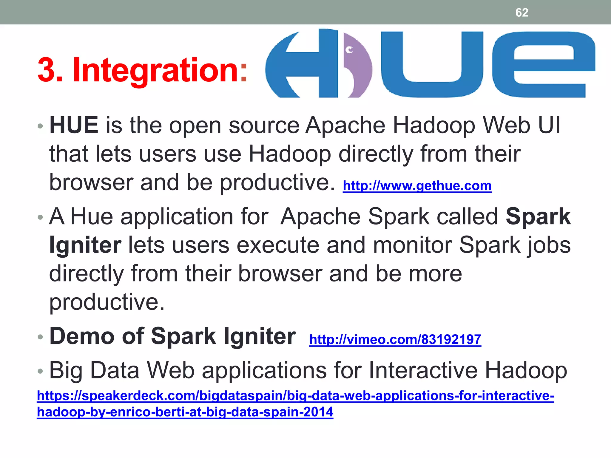 3. Integration:
• HUE is the open source Apache Hadoop Web UI
that lets users use Hadoop directly from their
browser and be productive. http://www.gethue.com
• A Hue application for Apache Spark called Spark
Igniter lets users execute and monitor Spark jobs
directly from their browser and be more
productive.
• Demo of Spark Igniter http://vimeo.com/83192197
• Big Data Web applications for Interactive Hadoop
https://speakerdeck.com/bigdataspain/big-data-web-applications-for-interactive-
hadoop-by-enrico-berti-at-big-data-spain-2014
62
 