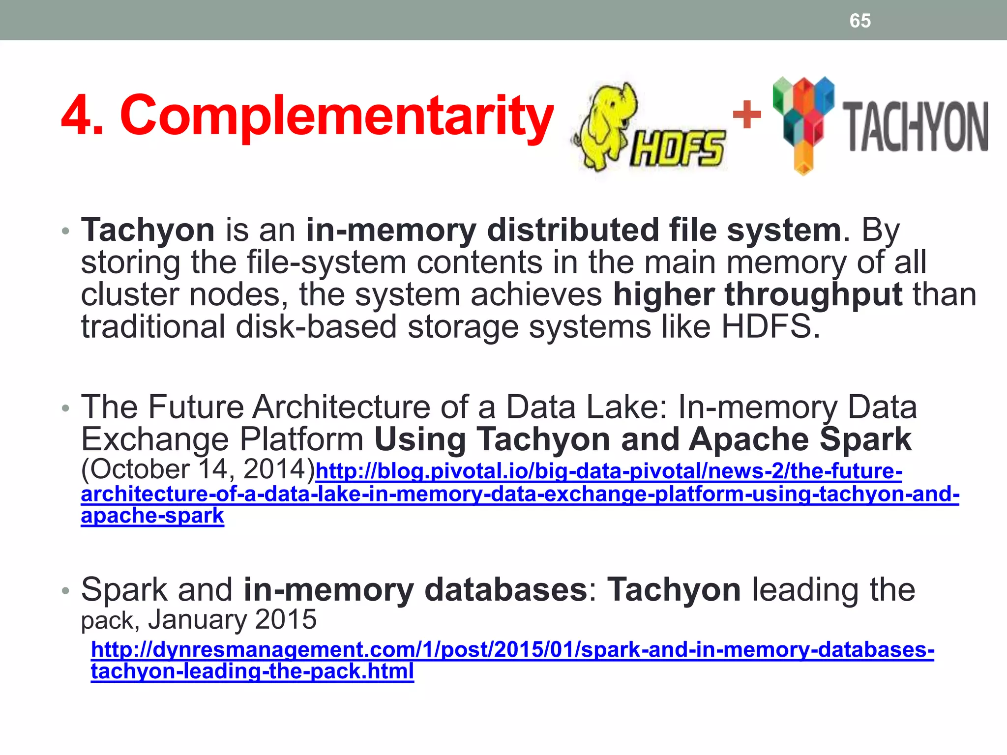 4. Complementarity: + +
• Tachyon is an in-memory distributed file system. By
storing the file-system contents in the main memory of all
cluster nodes, the system achieves higher throughput than
traditional disk-based storage systems like HDFS.
• The Future Architecture of a Data Lake: In-memory Data
Exchange Platform Using Tachyon and Apache Spark
(October 14, 2014)http://blog.pivotal.io/big-data-pivotal/news-2/the-future-
architecture-of-a-data-lake-in-memory-data-exchange-platform-using-tachyon-and-
apache-spark
• Spark and in-memory databases: Tachyon leading the
pack, January 2015
http://dynresmanagement.com/1/post/2015/01/spark-and-in-memory-databases-
tachyon-leading-the-pack.html
65
 