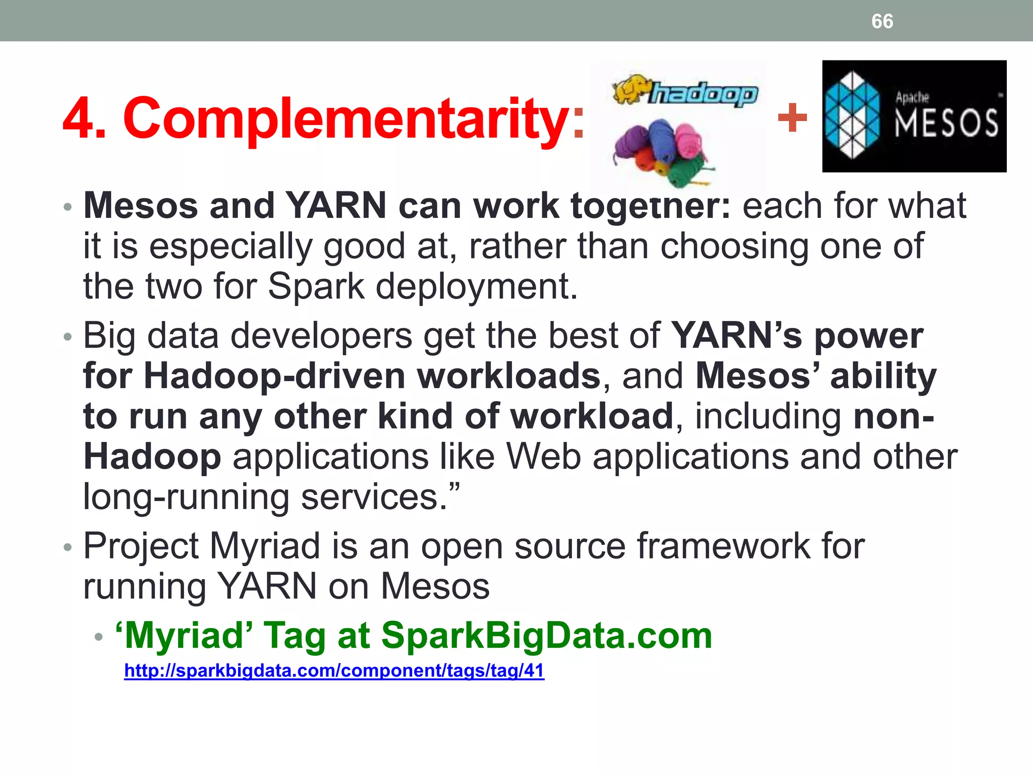 4. Complementarity: +
• Mesos and YARN can work together: each for what
it is especially good at, rather than choosing one of
the two for Spark deployment.
• Big data developers get the best of YARN’s power
for Hadoop-driven workloads, and Mesos’ ability
to run any other kind of workload, including non-
Hadoop applications like Web applications and other
long-running services.”
• Project Myriad is an open source framework for
running YARN on Mesos
• ‘Myriad’ Tag at SparkBigData.com
http://sparkbigdata.com/component/tags/tag/41
66
 