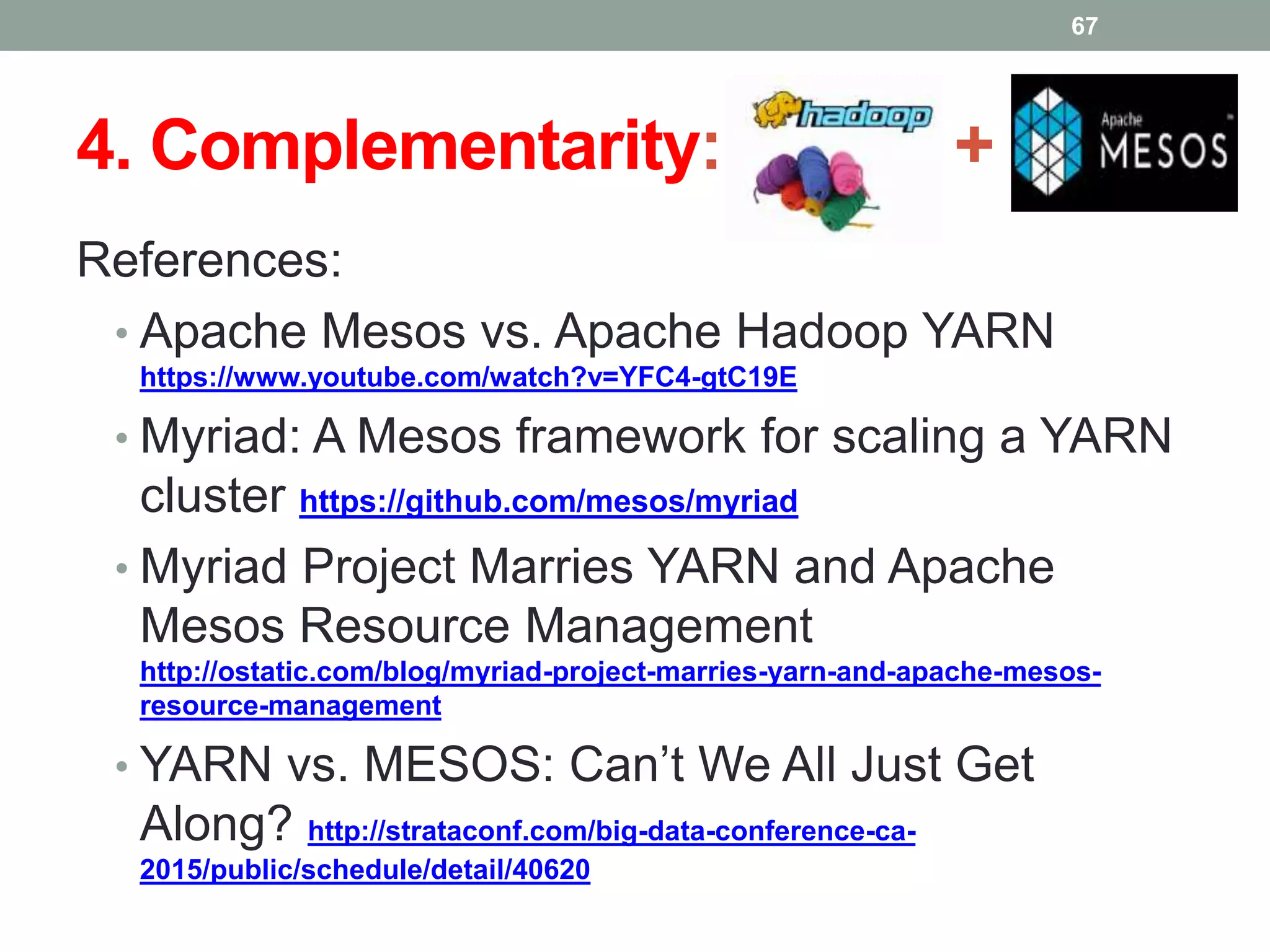 4. Complementarity: +
References:
• Apache Mesos vs. Apache Hadoop YARN
https://www.youtube.com/watch?v=YFC4-gtC19E
• Myriad: A Mesos framework for scaling a YARN
cluster https://github.com/mesos/myriad
• Myriad Project Marries YARN and Apache
Mesos Resource Management
http://ostatic.com/blog/myriad-project-marries-yarn-and-apache-mesos-
resource-management
• YARN vs. MESOS: Can’t We All Just Get
Along? http://strataconf.com/big-data-conference-ca-
2015/public/schedule/detail/40620
67
 