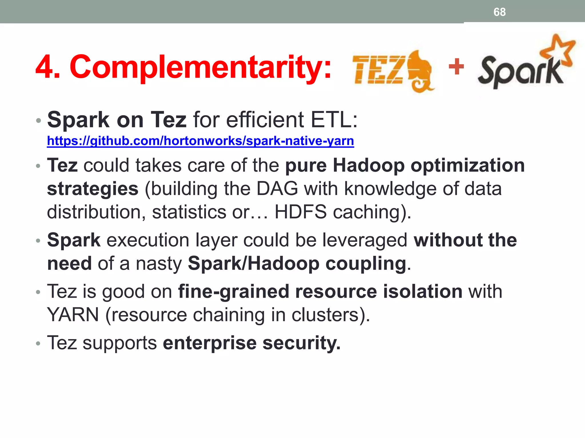 4. Complementarity: +
• Spark on Tez for efficient ETL:
https://github.com/hortonworks/spark-native-yarn
• Tez could takes care of the pure Hadoop optimization
strategies (building the DAG with knowledge of data
distribution, statistics or… HDFS caching).
• Spark execution layer could be leveraged without the
need of a nasty Spark/Hadoop coupling.
• Tez is good on fine-grained resource isolation with
YARN (resource chaining in clusters).
• Tez supports enterprise security.
68
 