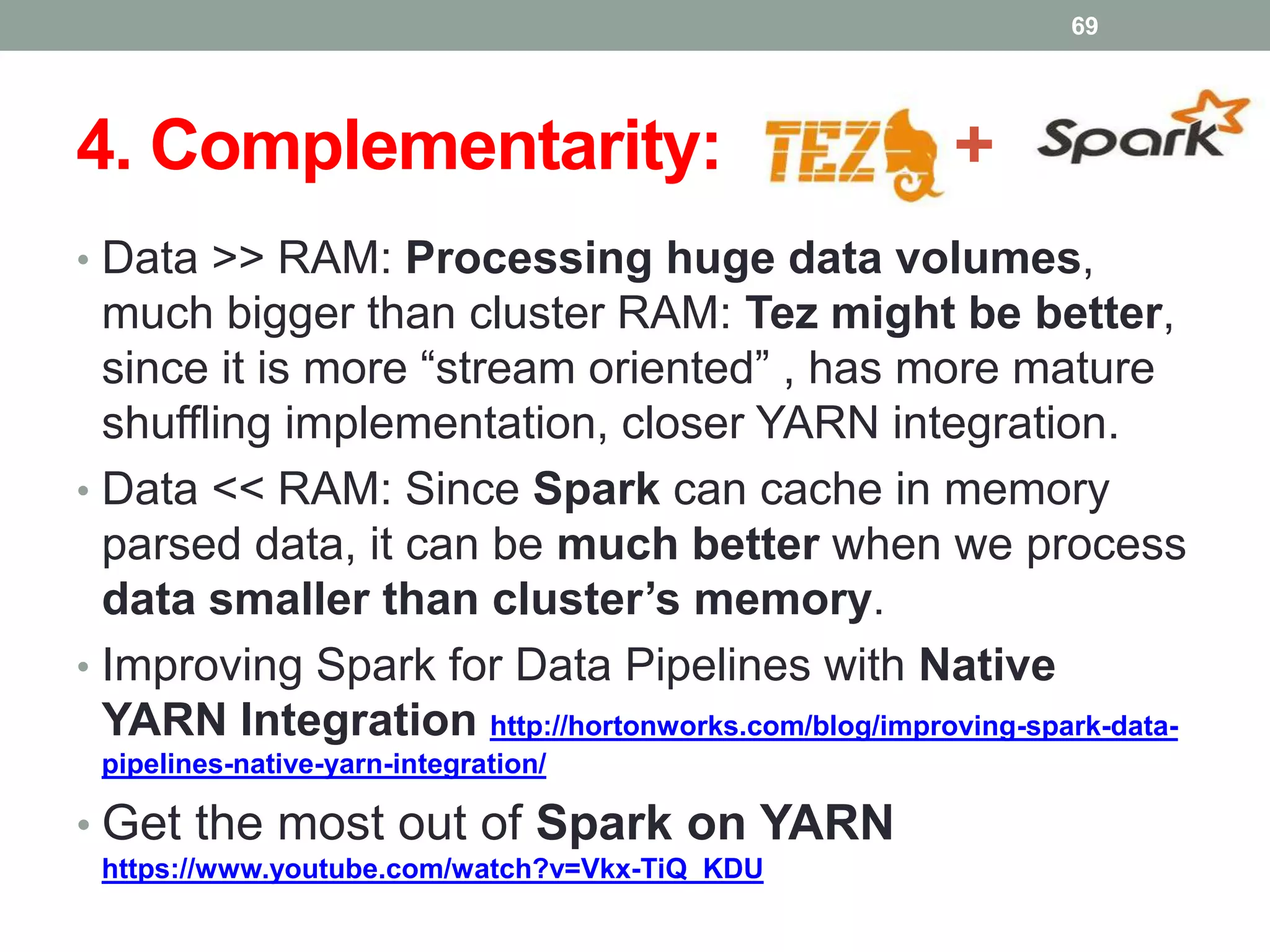 4. Complementarity: +
• Data >> RAM: Processing huge data volumes,
much bigger than cluster RAM: Tez might be better,
since it is more “stream oriented” , has more mature
shuffling implementation, closer YARN integration.
• Data << RAM: Since Spark can cache in memory
parsed data, it can be much better when we process
data smaller than cluster’s memory.
• Improving Spark for Data Pipelines with Native
YARN Integration http://hortonworks.com/blog/improving-spark-data-
pipelines-native-yarn-integration/
• Get the most out of Spark on YARN
https://www.youtube.com/watch?v=Vkx-TiQ_KDU
69
 
