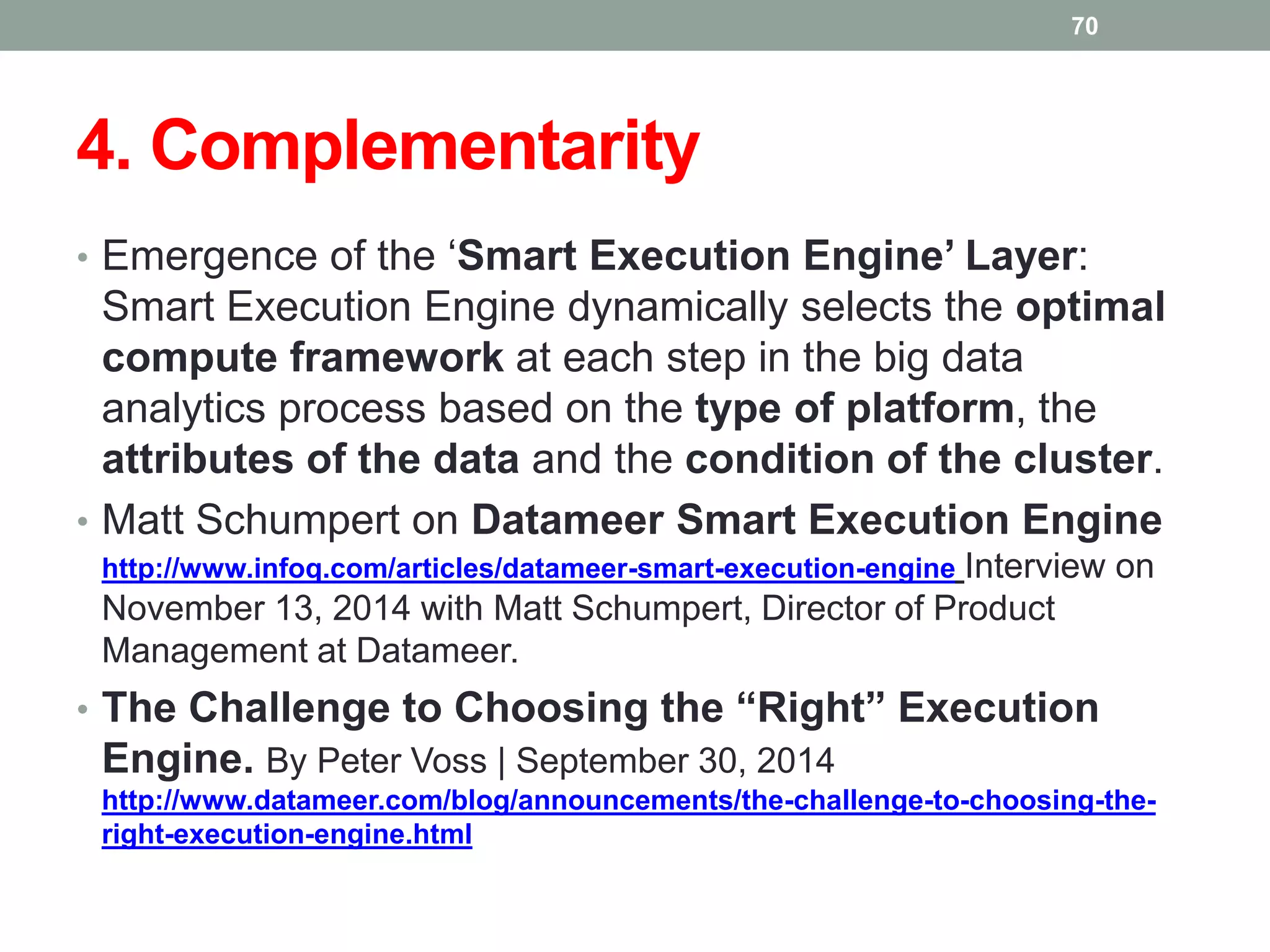 4. Complementarity
• Emergence of the ‘Smart Execution Engine’ Layer:
Smart Execution Engine dynamically selects the optimal
compute framework at each step in the big data
analytics process based on the type of platform, the
attributes of the data and the condition of the cluster.
• Matt Schumpert on Datameer Smart Execution Engine
http://www.infoq.com/articles/datameer-smart-execution-engine Interview on
November 13, 2014 with Matt Schumpert, Director of Product
Management at Datameer.
• The Challenge to Choosing the “Right” Execution
Engine. By Peter Voss | September 30, 2014
http://www.datameer.com/blog/announcements/the-challenge-to-choosing-the-
right-execution-engine.html
70
 
