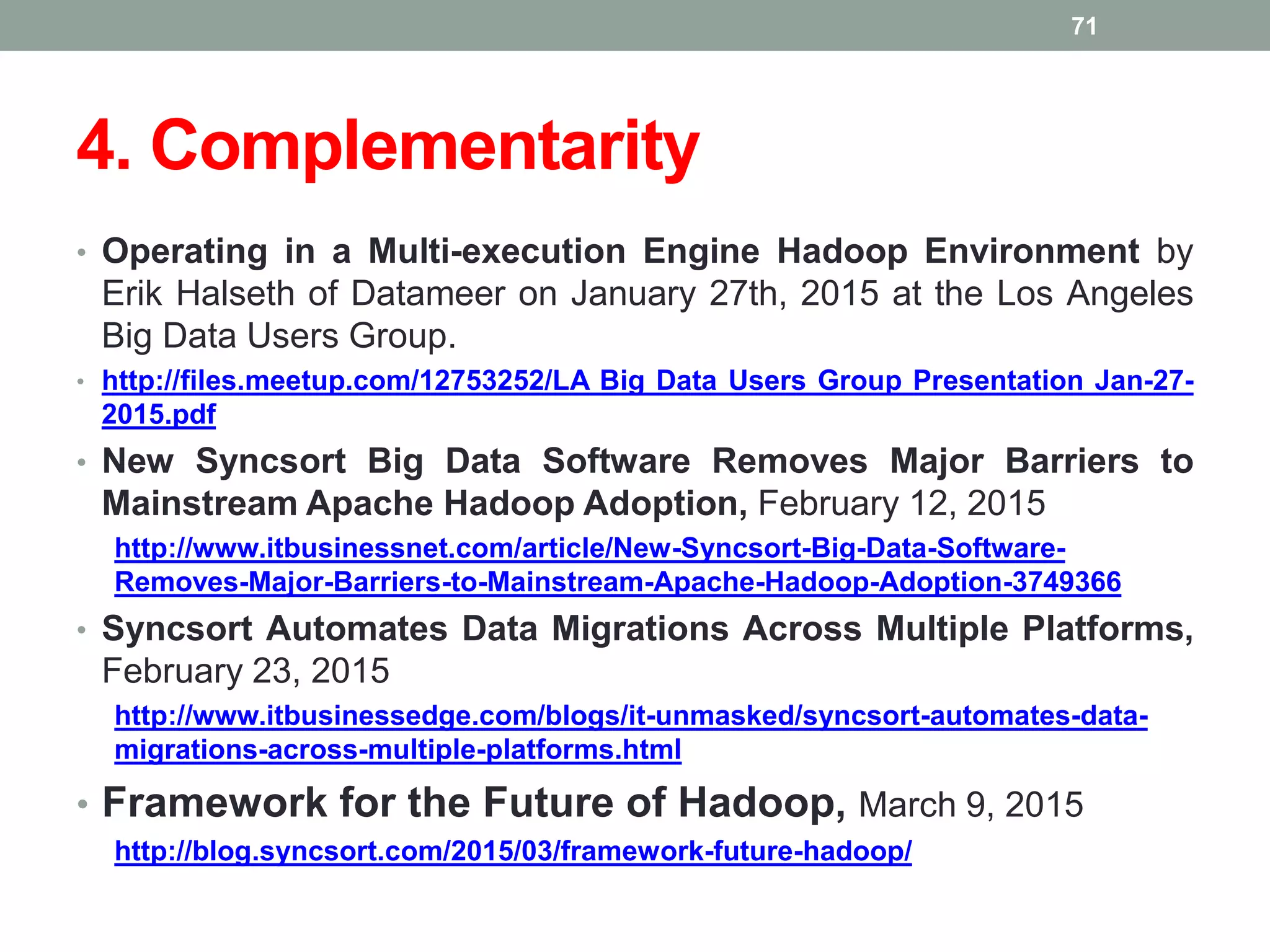 4. Complementarity
• Operating in a Multi-execution Engine Hadoop Environment by
Erik Halseth of Datameer on January 27th, 2015 at the Los Angeles
Big Data Users Group.
• http://files.meetup.com/12753252/LA Big Data Users Group Presentation Jan-27-
2015.pdf
• New Syncsort Big Data Software Removes Major Barriers to
Mainstream Apache Hadoop Adoption, February 12, 2015
http://www.itbusinessnet.com/article/New-Syncsort-Big-Data-Software-
Removes-Major-Barriers-to-Mainstream-Apache-Hadoop-Adoption-3749366
• Syncsort Automates Data Migrations Across Multiple Platforms,
February 23, 2015
http://www.itbusinessedge.com/blogs/it-unmasked/syncsort-automates-data-
migrations-across-multiple-platforms.html
• Framework for the Future of Hadoop, March 9, 2015
http://blog.syncsort.com/2015/03/framework-future-hadoop/
71
 
