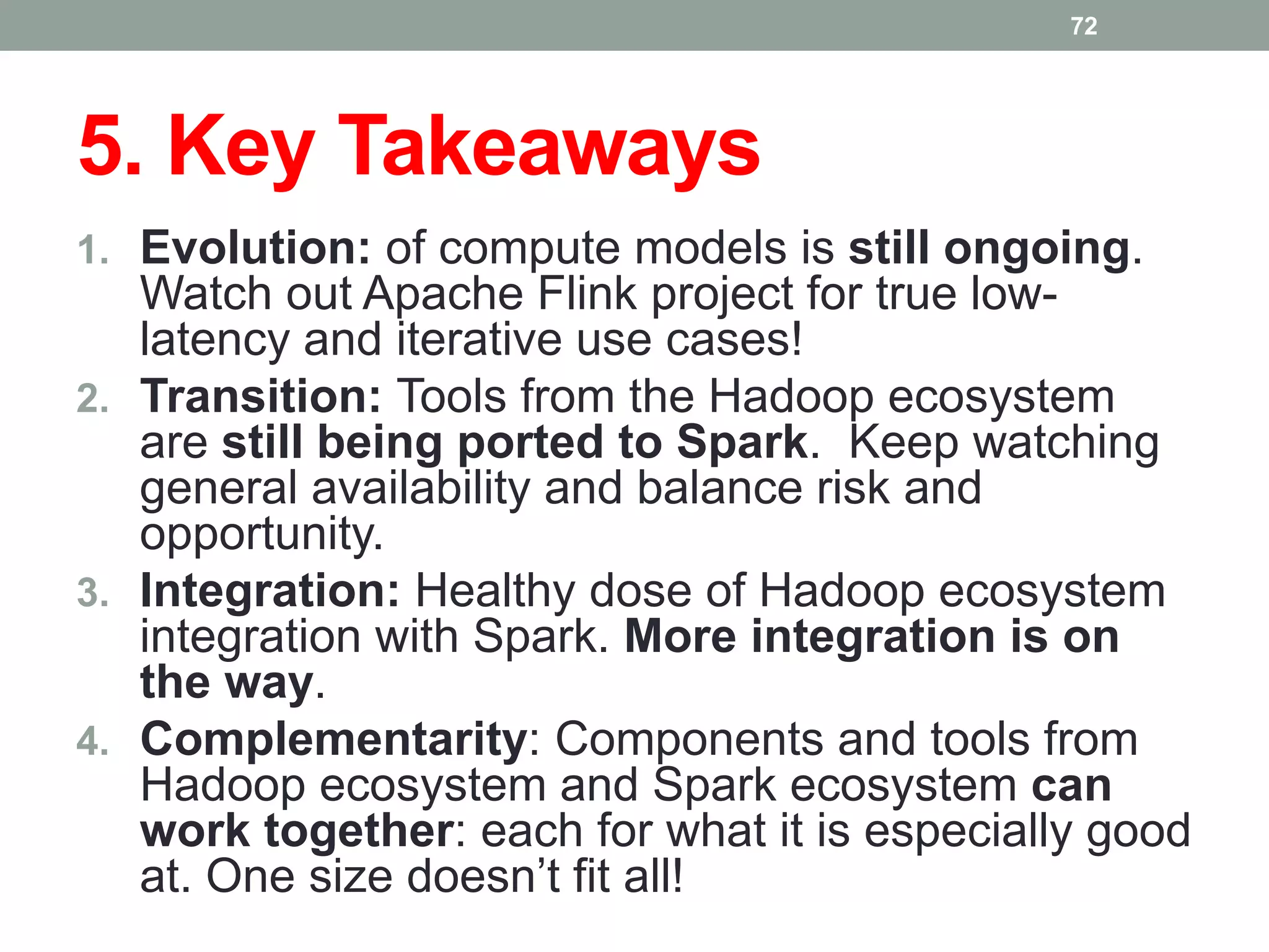 5. Key Takeaways
1. Evolution: of compute models is still ongoing.
Watch out Apache Flink project for true low-
latency and iterative use cases!
2. Transition: Tools from the Hadoop ecosystem
are still being ported to Spark. Keep watching
general availability and balance risk and
opportunity.
3. Integration: Healthy dose of Hadoop ecosystem
integration with Spark. More integration is on
the way.
4. Complementarity: Components and tools from
Hadoop ecosystem and Spark ecosystem can
work together: each for what it is especially good
at. One size doesn’t fit all!
72
 