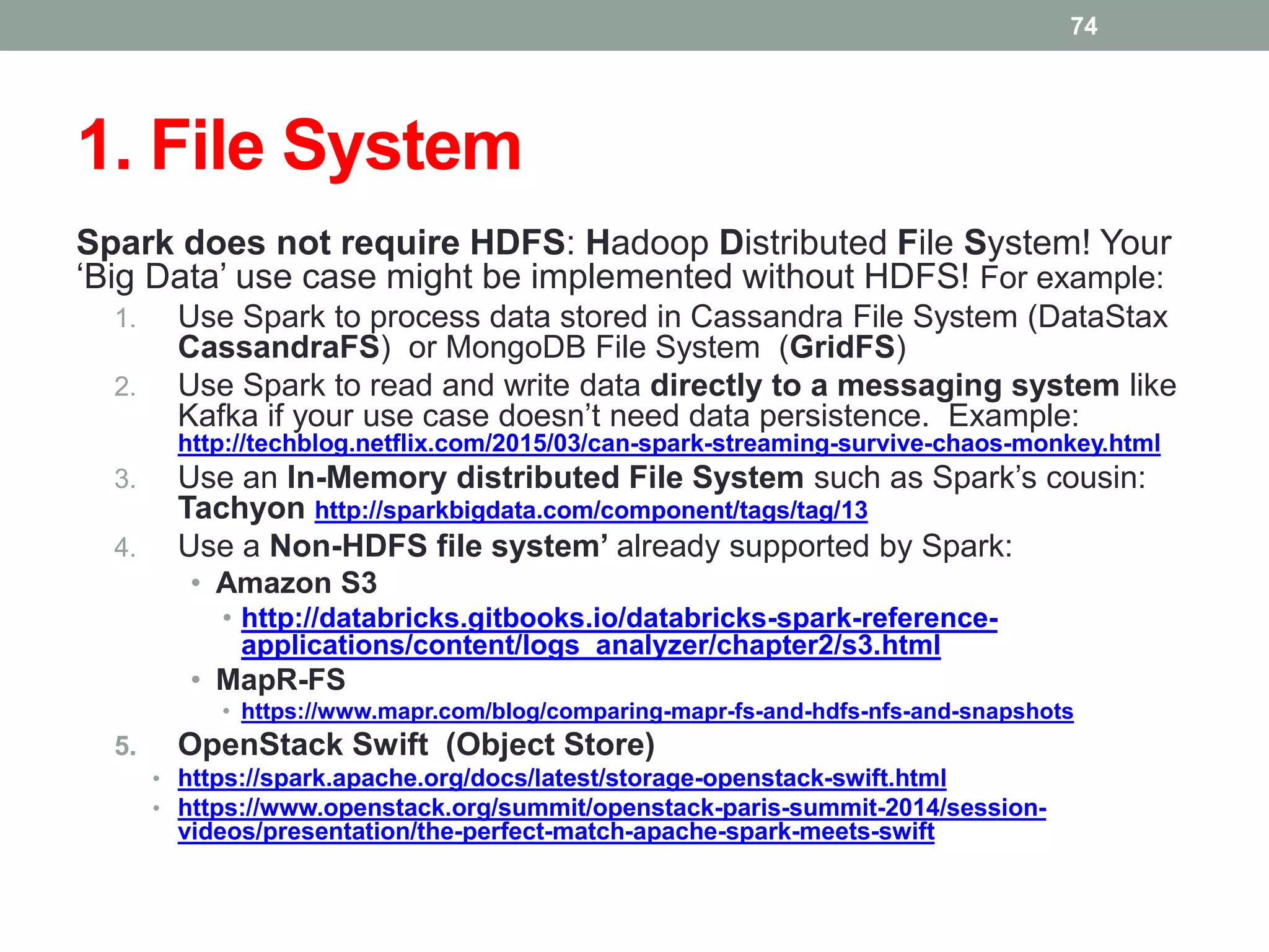 1. File System
Spark does not require HDFS: Hadoop Distributed File System! Your
‘Big Data’ use case might be implemented without HDFS! For example:
1. Use Spark to process data stored in Cassandra File System (DataStax
CassandraFS) or MongoDB File System (GridFS)
2. Use Spark to read and write data directly to a messaging system like
Kafka if your use case doesn’t need data persistence. Example:
http://techblog.netflix.com/2015/03/can-spark-streaming-survive-chaos-monkey.html
3. Use an In-Memory distributed File System such as Spark’s cousin:
Tachyon http://sparkbigdata.com/component/tags/tag/13
4. Use a Non-HDFS file system’ already supported by Spark:
• Amazon S3
• http://databricks.gitbooks.io/databricks-spark-reference-
applications/content/logs_analyzer/chapter2/s3.html
• MapR-FS
• https://www.mapr.com/blog/comparing-mapr-fs-and-hdfs-nfs-and-snapshots
5. OpenStack Swift (Object Store)
• https://spark.apache.org/docs/latest/storage-openstack-swift.html
• https://www.openstack.org/summit/openstack-paris-summit-2014/session-
videos/presentation/the-perfect-match-apache-spark-meets-swift
74
 