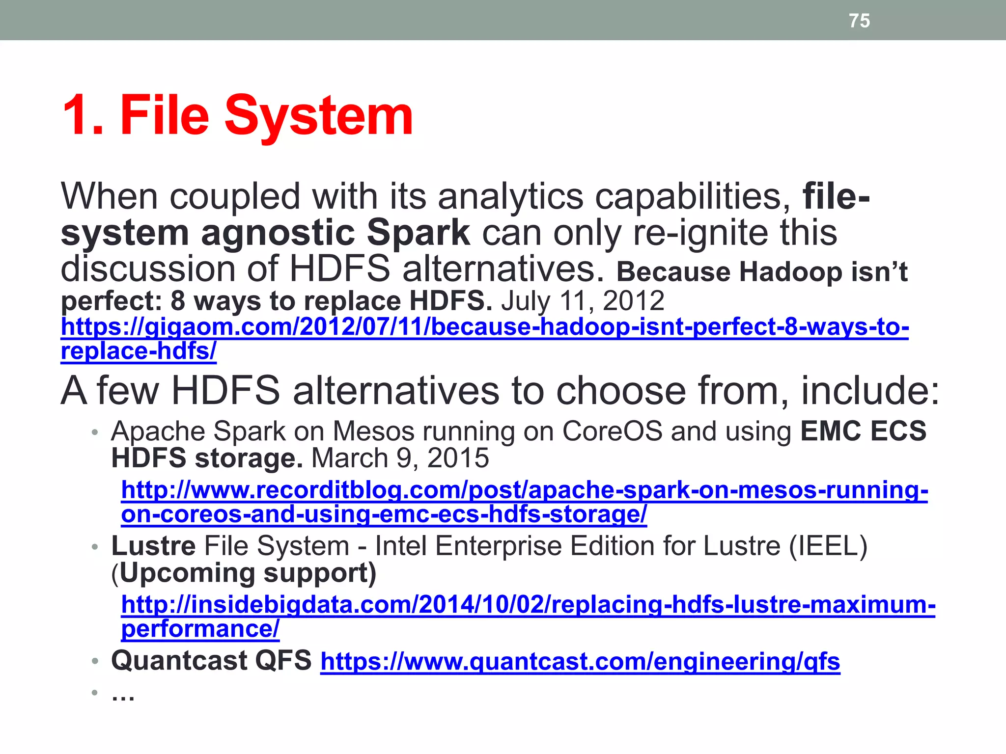 1. File System
When coupled with its analytics capabilities, file-
system agnostic Spark can only re-ignite this
discussion of HDFS alternatives. Because Hadoop isn’t
perfect: 8 ways to replace HDFS. July 11, 2012
https://gigaom.com/2012/07/11/because-hadoop-isnt-perfect-8-ways-to-
replace-hdfs/
A few HDFS alternatives to choose from, include:
• Apache Spark on Mesos running on CoreOS and using EMC ECS
HDFS storage. March 9, 2015
http://www.recorditblog.com/post/apache-spark-on-mesos-running-
on-coreos-and-using-emc-ecs-hdfs-storage/
• Lustre File System - Intel Enterprise Edition for Lustre (IEEL)
(Upcoming support)
http://insidebigdata.com/2014/10/02/replacing-hdfs-lustre-maximum-
performance/
• Quantcast QFS https://www.quantcast.com/engineering/qfs
• …
75
 