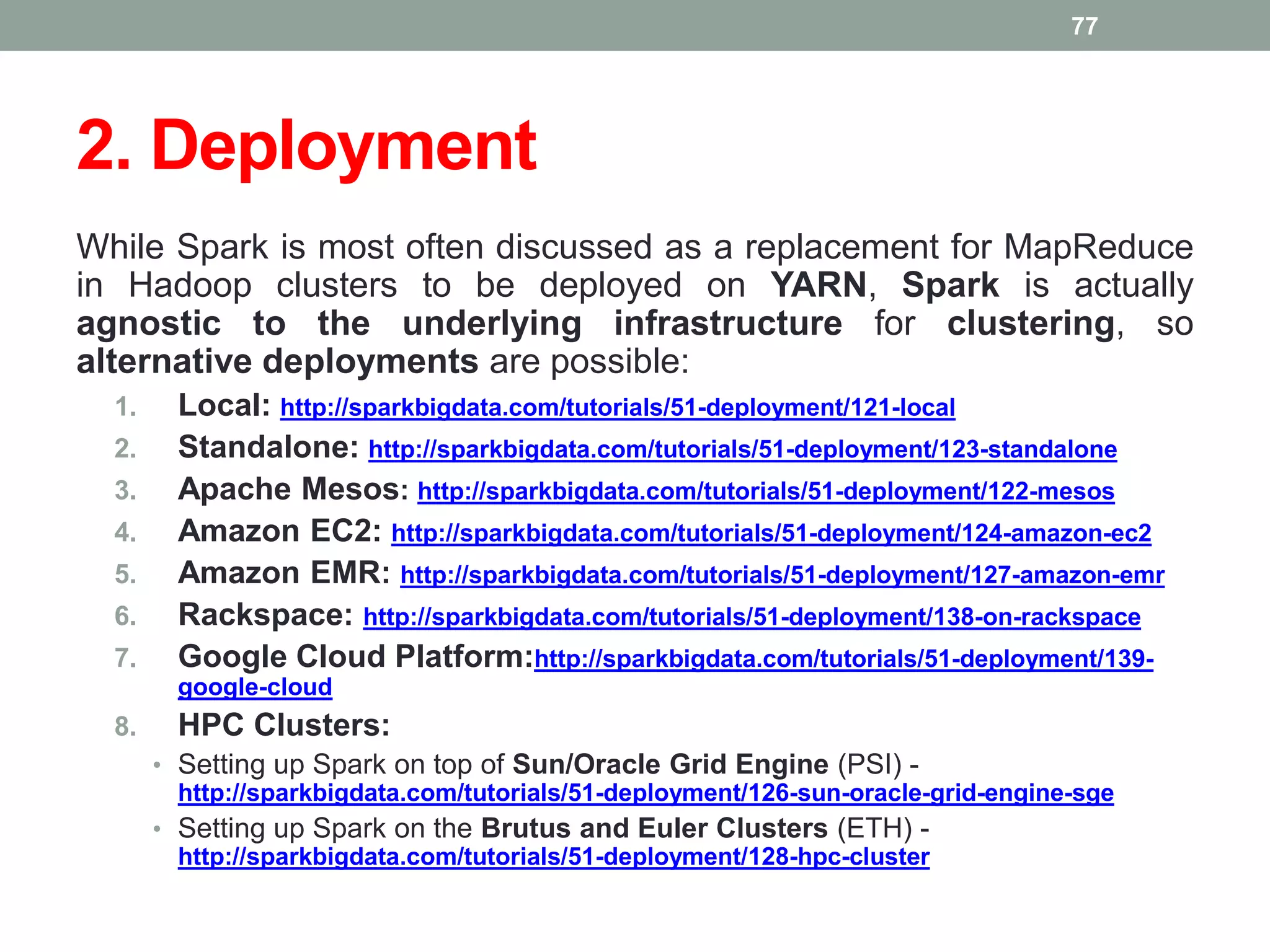 2. Deployment
While Spark is most often discussed as a replacement for MapReduce
in Hadoop clusters to be deployed on YARN, Spark is actually
agnostic to the underlying infrastructure for clustering, so
alternative deployments are possible:
1. Local: http://sparkbigdata.com/tutorials/51-deployment/121-local
2. Standalone: http://sparkbigdata.com/tutorials/51-deployment/123-standalone
3. Apache Mesos: http://sparkbigdata.com/tutorials/51-deployment/122-mesos
4. Amazon EC2: http://sparkbigdata.com/tutorials/51-deployment/124-amazon-ec2
5. Amazon EMR: http://sparkbigdata.com/tutorials/51-deployment/127-amazon-emr
6. Rackspace: http://sparkbigdata.com/tutorials/51-deployment/138-on-rackspace
7. Google Cloud Platform:http://sparkbigdata.com/tutorials/51-deployment/139-
google-cloud
8. HPC Clusters:
• Setting up Spark on top of Sun/Oracle Grid Engine (PSI) -
http://sparkbigdata.com/tutorials/51-deployment/126-sun-oracle-grid-engine-sge
• Setting up Spark on the Brutus and Euler Clusters (ETH) -
http://sparkbigdata.com/tutorials/51-deployment/128-hpc-cluster
77
 