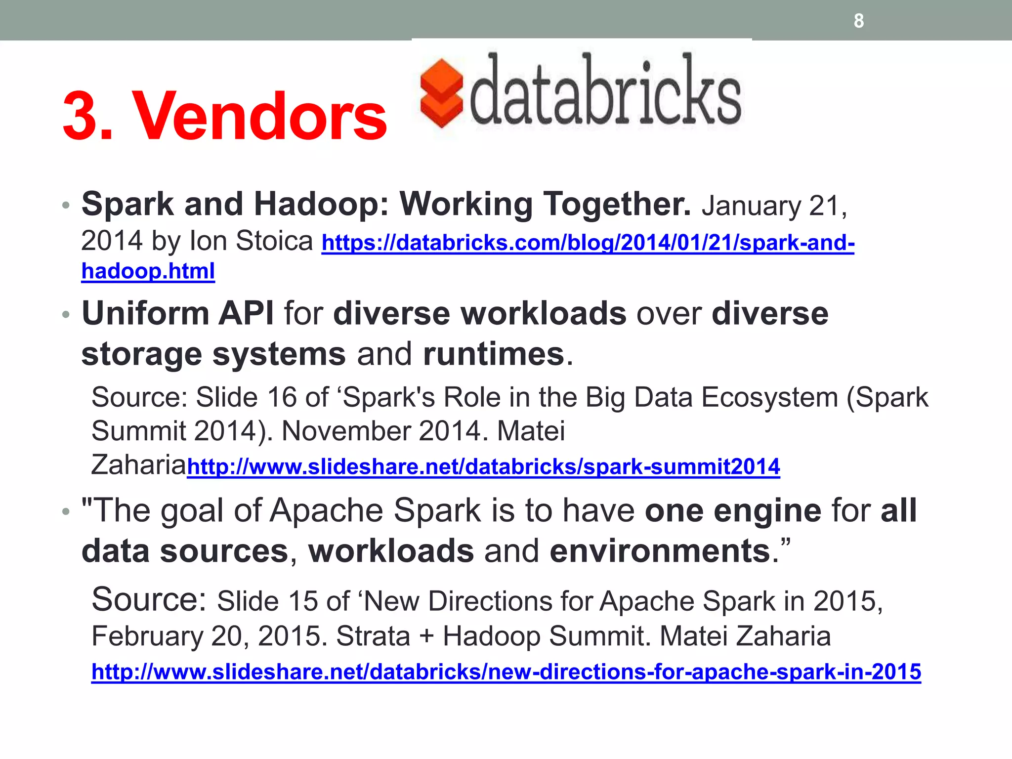 3. Vendors
8
• Spark and Hadoop: Working Together. January 21,
2014 by Ion Stoica https://databricks.com/blog/2014/01/21/spark-and-
hadoop.html
• Uniform API for diverse workloads over diverse
storage systems and runtimes.
Source: Slide 16 of ‘Spark's Role in the Big Data Ecosystem (Spark
Summit 2014). November 2014. Matei
Zahariahttp://www.slideshare.net/databricks/spark-summit2014
• "The goal of Apache Spark is to have one engine for all
data sources, workloads and environments.”
Source: Slide 15 of ‘New Directions for Apache Spark in 2015,
February 20, 2015. Strata + Hadoop Summit. Matei Zaharia
http://www.slideshare.net/databricks/new-directions-for-apache-spark-in-2015
 