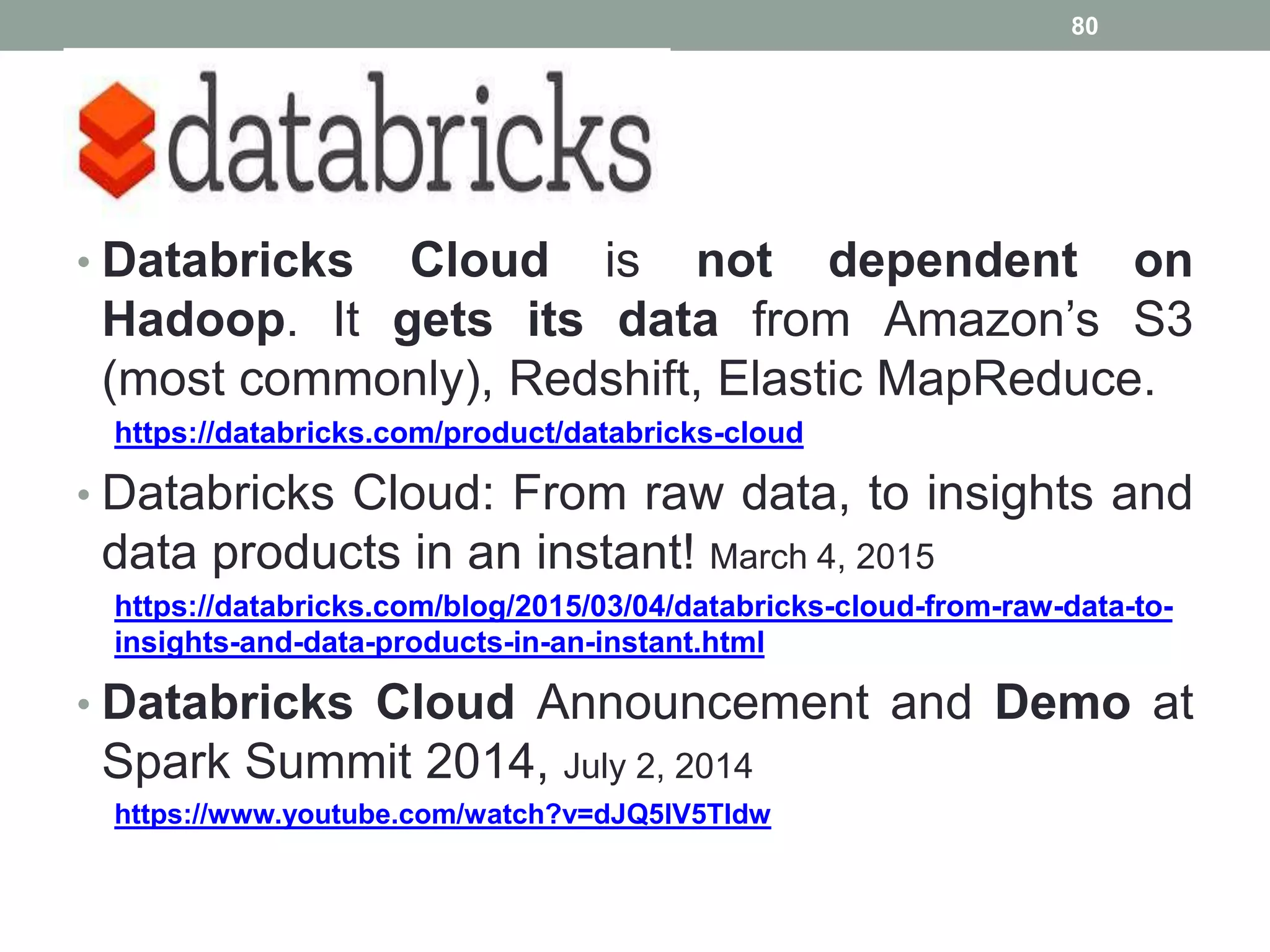 Cloud
• Databricks Cloud is not dependent on
Hadoop. It gets its data from Amazon’s S3
(most commonly), Redshift, Elastic MapReduce.
https://databricks.com/product/databricks-cloud
• Databricks Cloud: From raw data, to insights and
data products in an instant! March 4, 2015
https://databricks.com/blog/2015/03/04/databricks-cloud-from-raw-data-to-
insights-and-data-products-in-an-instant.html
• Databricks Cloud Announcement and Demo at
Spark Summit 2014, July 2, 2014
https://www.youtube.com/watch?v=dJQ5lV5Tldw
80
 
