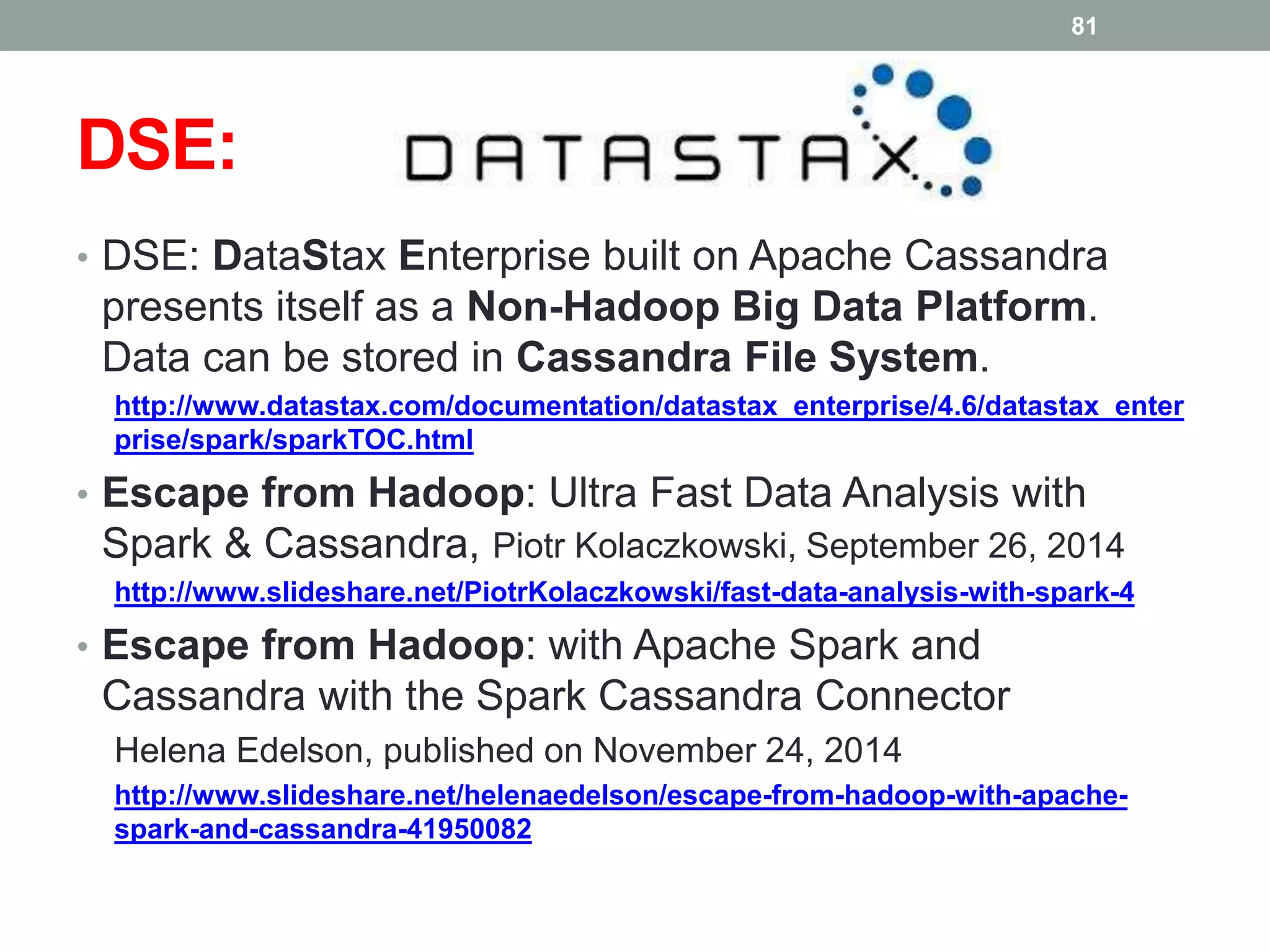 DSE:
• DSE: DataStax Enterprise built on Apache Cassandra
presents itself as a Non-Hadoop Big Data Platform.
Data can be stored in Cassandra File System.
http://www.datastax.com/documentation/datastax_enterprise/4.6/datastax_enter
prise/spark/sparkTOC.html
• Escape from Hadoop: Ultra Fast Data Analysis with
Spark & Cassandra, Piotr Kolaczkowski, September 26, 2014
http://www.slideshare.net/PiotrKolaczkowski/fast-data-analysis-with-spark-4
• Escape from Hadoop: with Apache Spark and
Cassandra with the Spark Cassandra Connector
Helena Edelson, published on November 24, 2014
http://www.slideshare.net/helenaedelson/escape-from-hadoop-with-apache-
spark-and-cassandra-41950082
81
 