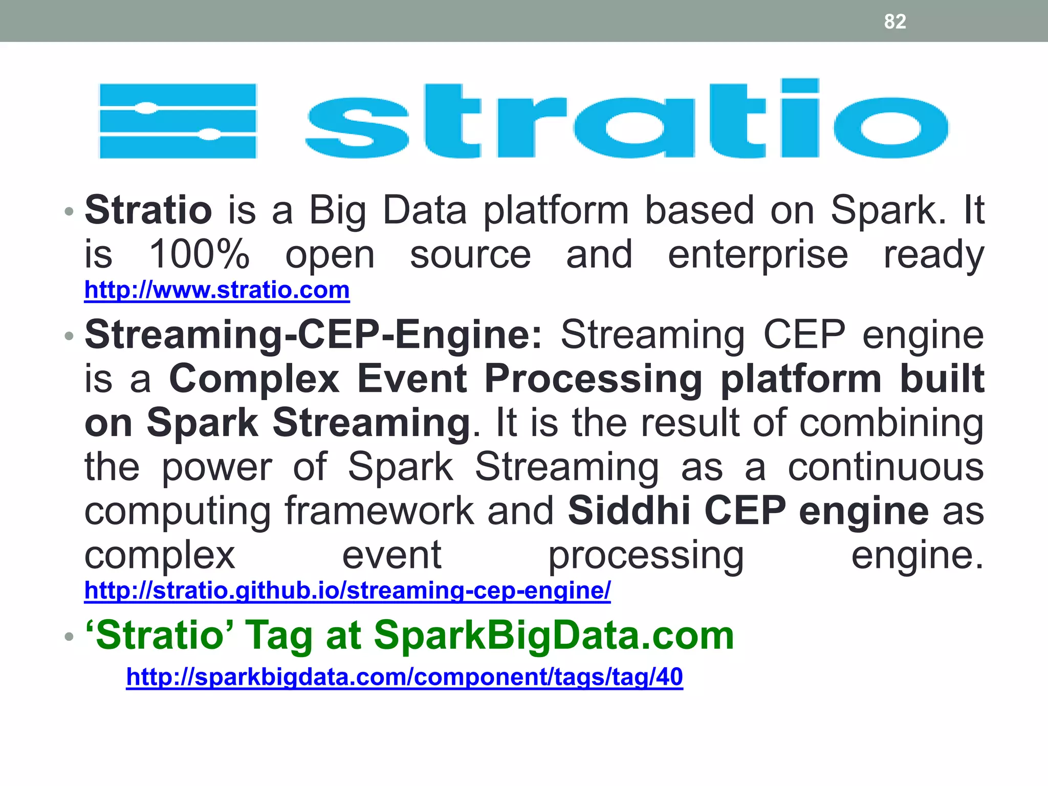 • Stratio is a Big Data platform based on Spark. It
is 100% open source and enterprise ready
http://www.stratio.com
• Streaming-CEP-Engine: Streaming CEP engine
is a Complex Event Processing platform built
on Spark Streaming. It is the result of combining
the power of Spark Streaming as a continuous
computing framework and Siddhi CEP engine as
complex event processing engine.
http://stratio.github.io/streaming-cep-engine/
• ‘Stratio’ Tag at SparkBigData.com
http://sparkbigdata.com/component/tags/tag/40
82
 