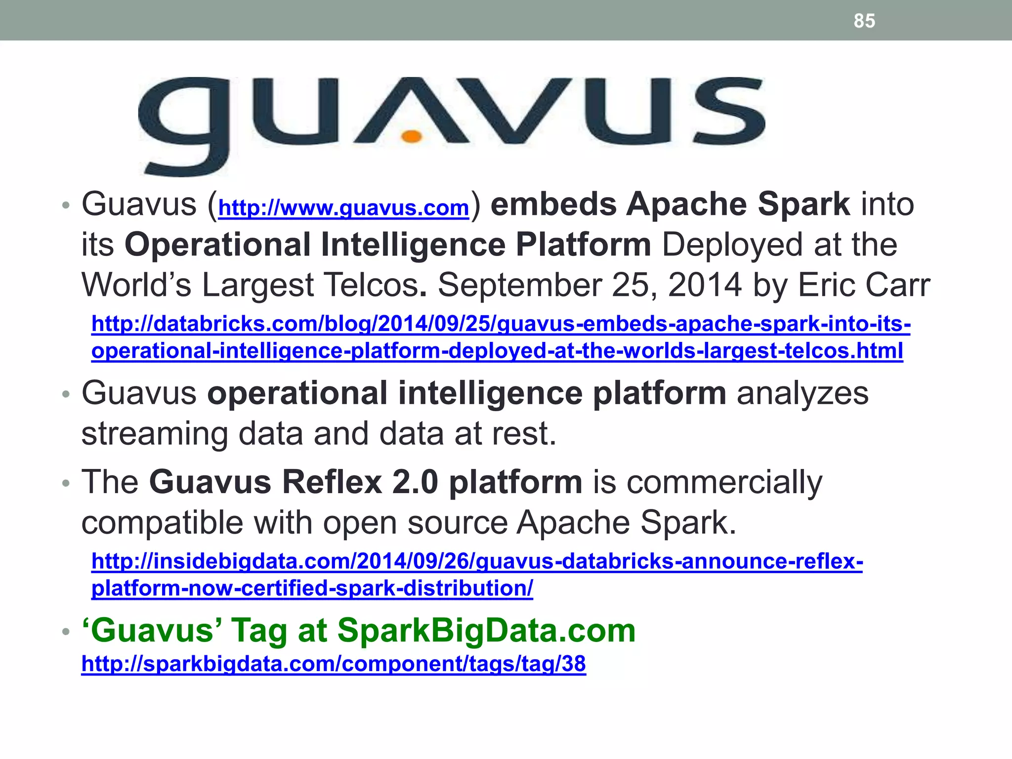 85
• Guavus (http://www.guavus.com) embeds Apache Spark into
its Operational Intelligence Platform Deployed at the
World’s Largest Telcos. September 25, 2014 by Eric Carr
http://databricks.com/blog/2014/09/25/guavus-embeds-apache-spark-into-its-
operational-intelligence-platform-deployed-at-the-worlds-largest-telcos.html
• Guavus operational intelligence platform analyzes
streaming data and data at rest.
• The Guavus Reflex 2.0 platform is commercially
compatible with open source Apache Spark.
http://insidebigdata.com/2014/09/26/guavus-databricks-announce-reflex-
platform-now-certified-spark-distribution/
• ‘Guavus’ Tag at SparkBigData.com
http://sparkbigdata.com/component/tags/tag/38
 
