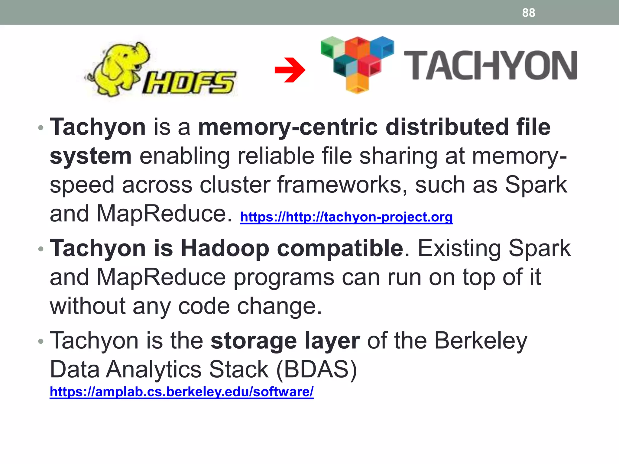 
• Tachyon is a memory-centric distributed file
system enabling reliable file sharing at memory-
speed across cluster frameworks, such as Spark
and MapReduce. https://http://tachyon-project.org
• Tachyon is Hadoop compatible. Existing Spark
and MapReduce programs can run on top of it
without any code change.
• Tachyon is the storage layer of the Berkeley
Data Analytics Stack (BDAS)
https://amplab.cs.berkeley.edu/software/
88
 