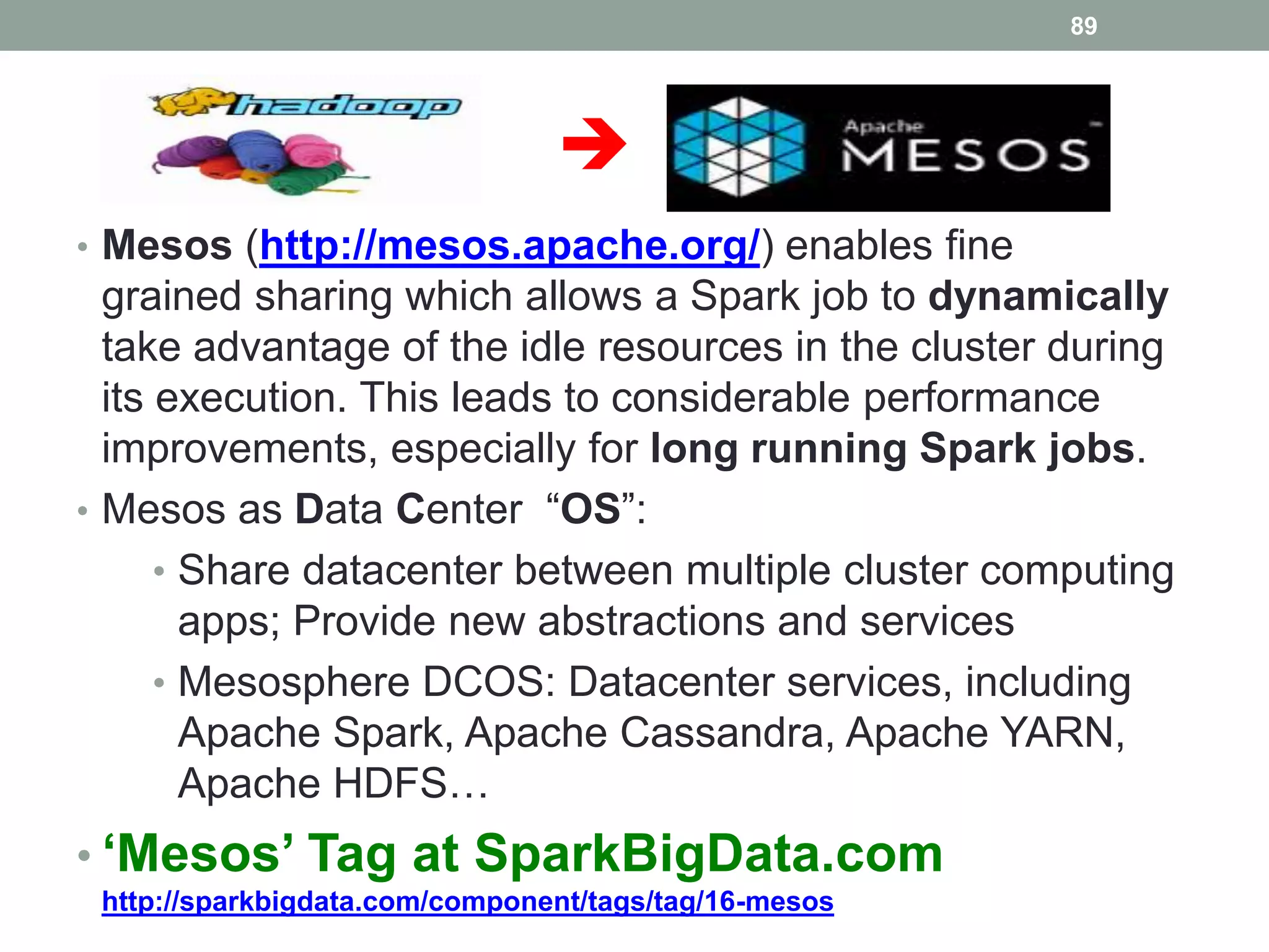 
• Mesos (http://mesos.apache.org/) enables fine
grained sharing which allows a Spark job to dynamically
take advantage of the idle resources in the cluster during
its execution. This leads to considerable performance
improvements, especially for long running Spark jobs.
• Mesos as Data Center “OS”:
• Share datacenter between multiple cluster computing
apps; Provide new abstractions and services
• Mesosphere DCOS: Datacenter services, including
Apache Spark, Apache Cassandra, Apache YARN,
Apache HDFS…
• ‘Mesos’ Tag at SparkBigData.com
http://sparkbigdata.com/component/tags/tag/16-mesos
89
 