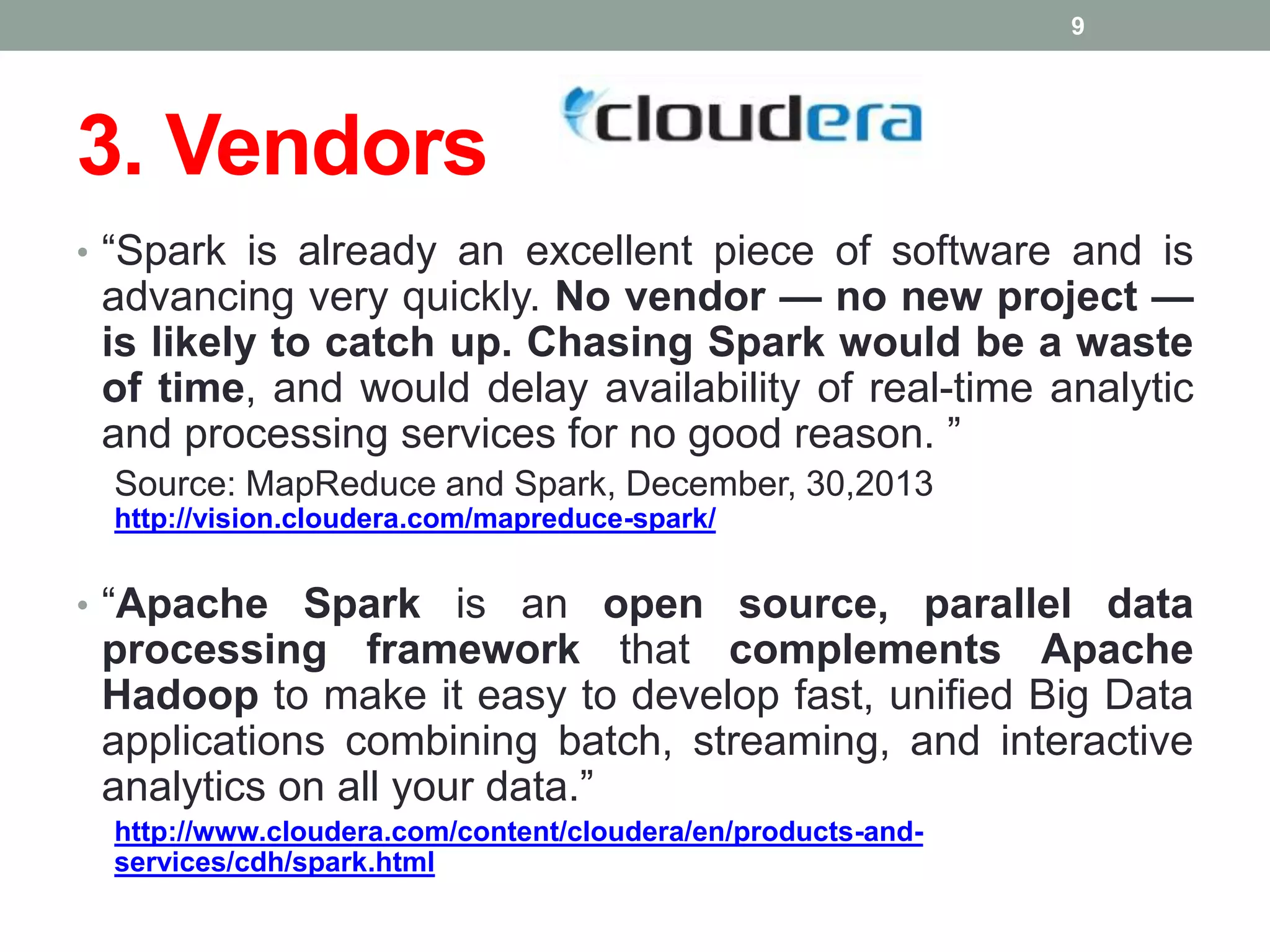 3. Vendors
• “Spark is already an excellent piece of software and is
advancing very quickly. No vendor — no new project —
is likely to catch up. Chasing Spark would be a waste
of time, and would delay availability of real-time analytic
and processing services for no good reason. ”
Source: MapReduce and Spark, December, 30,2013
http://vision.cloudera.com/mapreduce-spark/
• “Apache Spark is an open source, parallel data
processing framework that complements Apache
Hadoop to make it easy to develop fast, unified Big Data
applications combining batch, streaming, and interactive
analytics on all your data.”
http://www.cloudera.com/content/cloudera/en/products-and-
services/cdh/spark.html
9
 