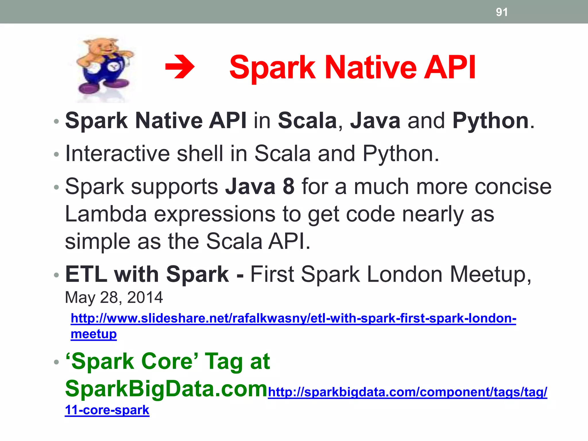  Spark Native API
• Spark Native API in Scala, Java and Python.
• Interactive shell in Scala and Python.
• Spark supports Java 8 for a much more concise
Lambda expressions to get code nearly as
simple as the Scala API.
• ETL with Spark - First Spark London Meetup,
May 28, 2014
http://www.slideshare.net/rafalkwasny/etl-with-spark-first-spark-london-
meetup
• ‘Spark Core’ Tag at
SparkBigData.comhttp://sparkbigdata.com/component/tags/tag/
11-core-spark
91
 