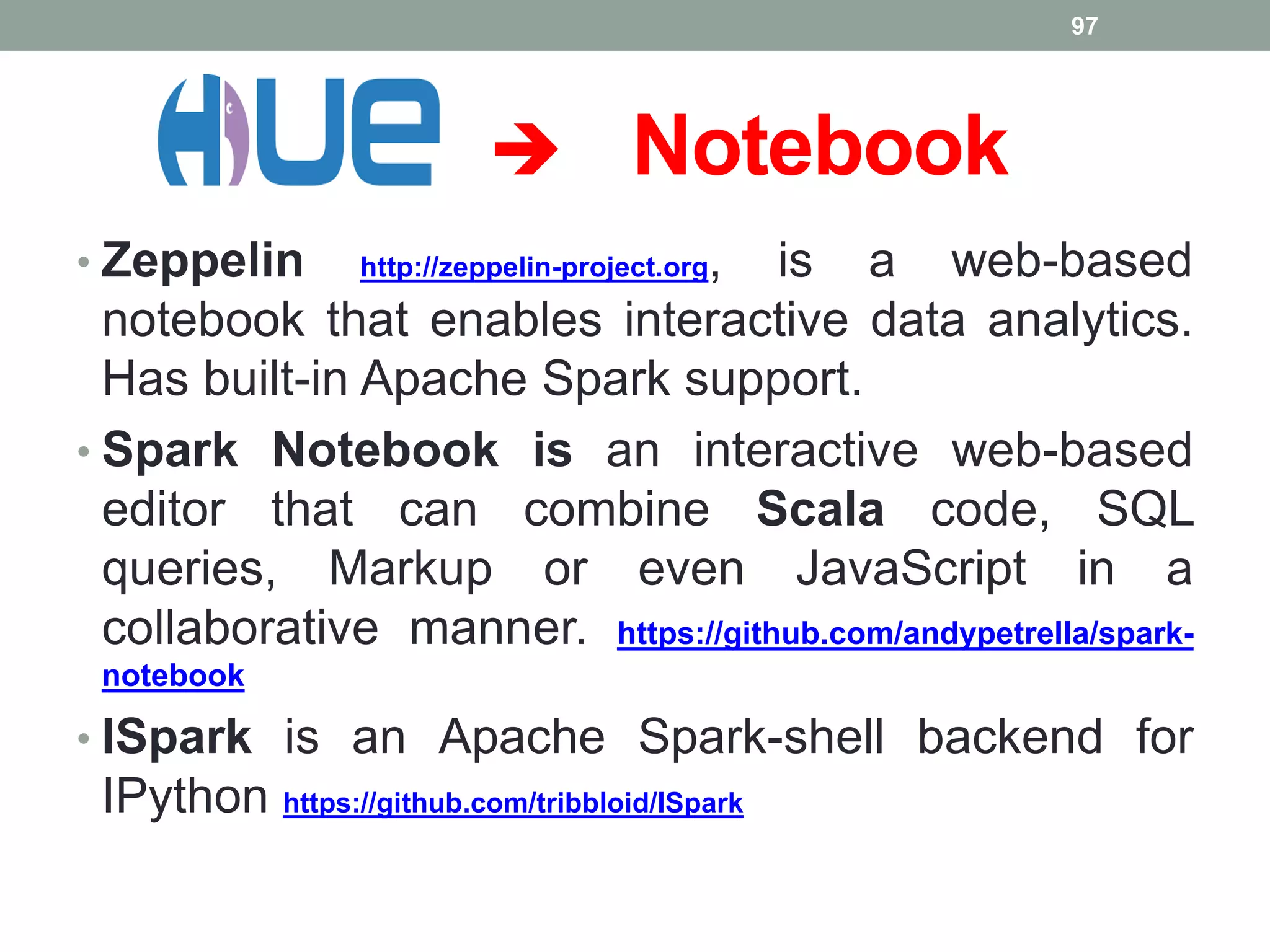  Notebook
97
• Zeppelin http://zeppelin-project.org, is a web-based
notebook that enables interactive data analytics.
Has built-in Apache Spark support.
• Spark Notebook is an interactive web-based
editor that can combine Scala code, SQL
queries, Markup or even JavaScript in a
collaborative manner. https://github.com/andypetrella/spark-
notebook
• ISpark is an Apache Spark-shell backend for
IPython https://github.com/tribbloid/ISpark
 