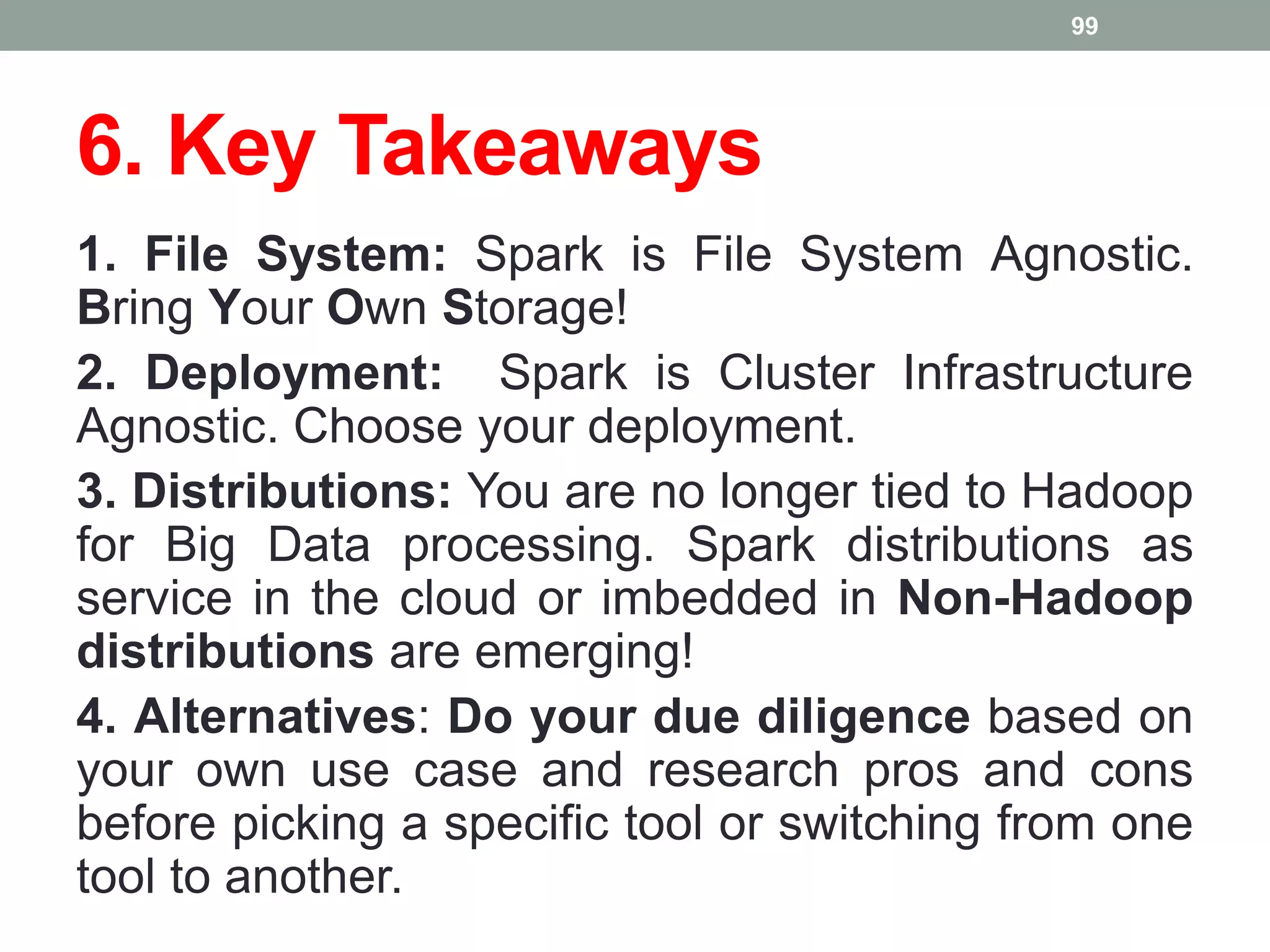 6. Key Takeaways
1. File System: Spark is File System Agnostic.
Bring Your Own Storage!
2. Deployment: Spark is Cluster Infrastructure
Agnostic. Choose your deployment.
3. Distributions: You are no longer tied to Hadoop
for Big Data processing. Spark distributions as
service in the cloud or imbedded in Non-Hadoop
distributions are emerging!
4. Alternatives: Do your due diligence based on
your own use case and research pros and cons
before picking a specific tool or switching from one
tool to another.
99
 