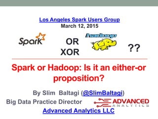 Spark or Hadoop: Is it an either-or
proposition?
By Slim Baltagi (@SlimBaltagi)
Big Data Practice Director
Advanced Analytics LLC
OR
XOR ??
Los Angeles Spark Users Group
March 12, 2015
 