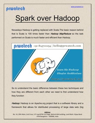 www.prwatech.in
Address:
No. 14, 29th Main, 2nd Cross, V.P road BTM-1st Stage, Behind AXA building, Land Mark: Vijaya Bank
ATM Bangalore – 560068, India
Spark over Hadoop
Nowadays Hadoop is getting replaced with Scala.The basic reason behind
that is Scala is 100 times faster than Hadoop MapReduce so the task
performed on Scala is much faster and efficient than Hadoop.
So to understand the basic difference between these two techniques and
how they are different from each other we need to first understand how
they function
Hadoop: Hadoop is an Apache.org project that is a software library and a
framework that allows for distributed processing of large data sets (big
 