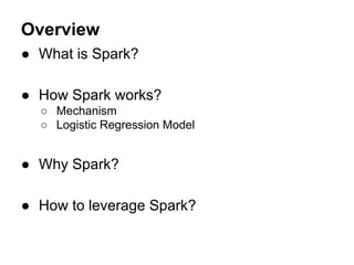 Overview
● What is Spark?
● How Spark works?
○ Mechanism
○ Logistic Regression Model
● Why Spark?
● How to leverage Spark?
 