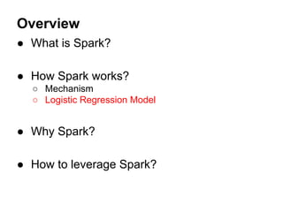 Overview
● What is Spark?
● How Spark works?
○ Mechanism
○ Logistic Regression Model
● Why Spark?
● How to leverage Spark?
 