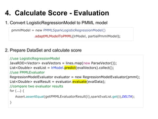 4. Calculate Score - Evaluation
pmmlModel = new PMMLSparkLogisticRegressionModel()
.adaptMLModelToPMML(lrModel, partialPmmlModel);
1. Convert LogisticRegressionModel to PMML model
2. Prepare DataSet and calculate score
//use LogisticRegressionModel
JavaRDD<Vector> evalVectors = lines.map(new ParseVector());
List<Double> evalList = lrModel.predict(evalVectors).collect();
//use PMMLEvaluator
RegressionModelEvaluator evaluator = new RegressionModelEvaluator(pmml);
List<Double> evalResult = evaluator.evaluate(evalData);
//compare two evaluator results
for (...) {
Assert.assertEqual(getPMMLEvaluatorResult(i),sparkEvalList.get(i),DELTA);
}
 