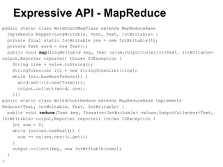 Expressive API - MapReduce
public static class WordCountMapClass extends MapReduceBase
implements Mapper<LongWritable, Text, Text, IntWritable> {
private final static IntWritable one = new IntWritable(1);
private Text word = new Text();
public void map(LongWritable key, Text value,OutputCollector<Text, IntWritable>
output,Reporter reporter) throws IOException {
String line = value.toString();
StringTokenizer itr = new StringTokenizer(line);
while (itr.hasMoreTokens()) {
word.set(itr.nextToken());
output.collect(word, one);
}}}
public static class WorkdCountReduce extends MapReduceBase implements
Reducer<Text, IntWritable, Text, IntWritable> {
public void reduce(Text key, Iterator<IntWritable> values,OutputCollector<Text,
IntWritable> output,Reporter reporter) throws IOException {
int sum = 0;
while (values.hasNext()) {
sum += values.next().get();
}
output.collect(key, new IntWritable(sum));
}
}
 