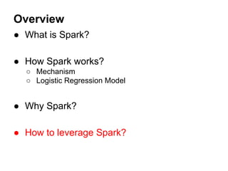 Overview
● What is Spark?
● How Spark works?
○ Mechanism
○ Logistic Regression Model
● Why Spark?
● How to leverage Spark?
 