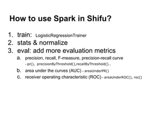 How to use Spark in Shifu?
1. train: LogisticRegressionTrainer
2. stats & normalize
3. eval: add more evaluation metrics
a. precision, recall, F-measure, precision-recall curve
- pr(), precisionByThreshold(),recallByThreshold()..
b. area under the curves (AUC) - areaUnderPR()
c. receiver operating characteristic (ROC) - areaUnderROC(), roc()
 
