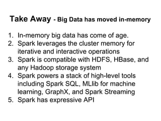 Take Away - Big Data has moved in-memory
1. In-memory big data has come of age.
2. Spark leverages the cluster memory for
iterative and interactive operations
3. Spark is compatible with HDFS, HBase, and
any Hadoop storage system
4. Spark powers a stack of high-level tools
including Spark SQL, MLlib for machine
learning, GraphX, and Spark Streaming
5. Spark has expressive API
 