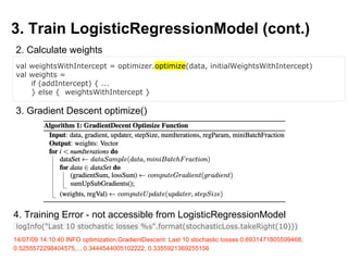 3. Train LogisticRegressionModel (cont.)
val weightsWithIntercept = optimizer.optimize(data, initialWeightsWithIntercept)
val weights =
if (addIntercept) { ...
} else { weightsWithIntercept }
2. Calculate weights
3. Gradient Descent optimize()
4. Training Error - not accessible from LogisticRegressionModel
logInfo("Last 10 stochastic losses %s".format(stochasticLoss.takeRight(10)))
14/07/09 14:10:40 INFO optimization.GradientDescent: Last 10 stochastic losses 0.6931471805599468,
0.5255572298404575,.., 0.3444544005102222, 0.3355921369255156
 