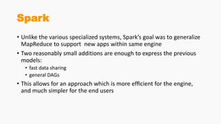 Spark
• Unlike the various specialized systems, Spark’s goal was to generalize
MapReduce to support new apps within same engine
• Two reasonably small additions are enough to express the previous
models:
• fast data sharing
• general DAGs
• This allows for an approach which is more efﬁcient for the engine,
and much simpler for the end users
 