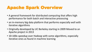 Apache Spark Overview
• A general framework for distributed computing that offers high
performance for both batch and interactive processing
• an in-memory big data platform that performs especially well with
iterative algorithms
• Originally developed by UC Berkeley starting in 2009 Moved to an
Apache project in 2013
• 10-100x speedup over Hadoop with some algorithms, especially
iterative ones as found in machine learning
 