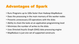 Advantages of Spark
• Runs Programs up to 100x faster than Hadoop MapReduce
• Does the processing in the main memory of the worker nodes
• Prevents unnecessary I/O operations with the disks
• Ability to chain the tasks at an application programming level
• Minimizes the number of writes to the disks
• Uses Directed Acyclic Graph (DAG) data processing engine
• MapReduce is just one set of supported constructs
 