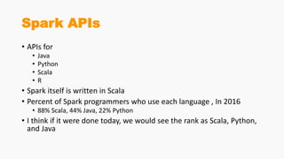 Spark APIs
• APIs for
• Java
• Python
• Scala
• R
• Spark itself is written in Scala
• Percent of Spark programmers who use each language , In 2016
• 88% Scala, 44% Java, 22% Python
• I think if it were done today, we would see the rank as Scala, Python,
and Java
 