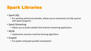 Spark Libraries
• Spark SQL
• For working withstructured data. Allows you to seamlessly mix SQL queries
with Spark programs
• Spark Streaming
• Allows you to build scalable fault-tolerant streaming applications
• MLlib
• Implements common machine learning algorithms
• GraphX
• For graphs and graph-parallel computation
 