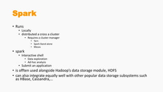 Spark
• Runs
• Locally
• distributed a cross a cluster
• Requires a cluster manager
• Yarn
• Spark Stand alone
• Mesos
• spark
• Interactive shell
• Data exploration
• Ad-hoc analysis
• Submit an application
• is offten used alongside Hadoop’s data storage module, HDFS
• can also integrate equally well with other popular data storage subsystems such
as HBase, Cassandra,…
 