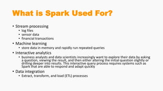 What is Spark Used For?
• Stream processing
• log files
• sensor data
• financial transactions
• Machine learning
• store data in memory and rapidly run repeated queries
• Interactive analytics
• business analysts and data scientists increasingly want to explore their data by asking
a question, viewing the result, and then either altering the initial question slightly or
drilling deeper into results. This interactive query process requires systems such as
Spark that are able to respond and adapt quickly
• Data integration
• Extract, transform, and load (ETL) processes
 