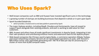 Who Uses Spark?
• Well-known companies such as IBM and Huawei have invested significant sums in the technology
• a growing number of startups are building businesses that depend in whole or in part upon Spark
• Spark founded Databricks
• which provides a hosted end-to-end data platform powered by Spark
• The major Hadoop vendors, including MapR, Cloudera and Hortonworks, have all moved to
support Spark alongside their existing products, and each is working to add value for their
customers.
• IBM, Huawei and others have all made significant investments in Apache Spark, integrating it into
their own products and contributing enhance-ments and extensions back to the Apache project
• Web-based companies like Chinese search engine Baidu, e-commerce operation Alibaba Taobao,
and social networking company Tencent all run Spark-based operations at scale, with Tencent’s
800 million active users reportedly generating over 700 TB of data per day for processing on a
cluster of more than 8,000 compute nodes.
 