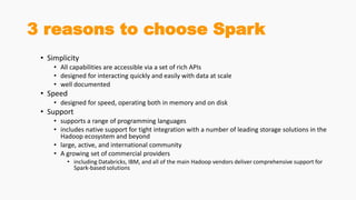 3 reasons to choose Spark
• Simplicity
• All capabilities are accessible via a set of rich APIs
• designed for interacting quickly and easily with data at scale
• well documented
• Speed
• designed for speed, operating both in memory and on disk
• Support
• supports a range of programming languages
• includes native support for tight integration with a number of leading storage solutions in the
Hadoop ecosystem and beyond
• large, active, and international community
• A growing set of commercial providers
• including Databricks, IBM, and all of the main Hadoop vendors deliver comprehensive support for
Spark-based solutions
 