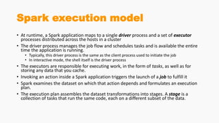 Spark execution model
• At runtime, a Spark application maps to a single driver process and a set of executor
processes distributed across the hosts in a cluster
• The driver process manages the job flow and schedules tasks and is available the entire
time the application is running.
• Typically, this driver process is the same as the client process used to initiate the job
• In interactive mode, the shell itself is the driver process
• The executors are responsible for executing work, in the form of tasks, as well as for
storing any data that you cache.
• Invoking an action inside a Spark application triggers the launch of a job to fulfill it
• Spark examines the dataset on which that action depends and formulates an execution
plan.
• The execution plan assembles the dataset transformations into stages. A stage is a
collection of tasks that run the same code, each on a different subset of the data.
 