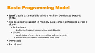Basic Programming Model
• Spark’s basic data model is called a Resilient Distributed Dataset
(RDD)
• It is designed to support in-memory data storage, distributed across a
cluster
• fault-tolerant
• tracking the lineage of transformations applied to data
• Efficient
• parallelization of processing across multiple nodes in the cluster
• minimization of data replication between those nodes.
• Immutable
• Partitioned
 