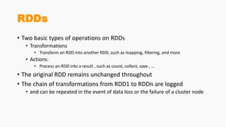 RDDs
• Two basic types of operations on RDDs
• Transformations
• Transform an RDD into another RDD, such as mapping, filtering, and more
• Actions:
• Process an RDD into a result , such as count, collect, save , …
• The original RDD remains unchanged throughout
• The chain of transformations from RDD1 to RDDn are logged
• and can be repeated in the event of data loss or the failure of a cluster node
 