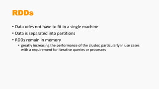 RDDs
• Data odes not have to fit in a single machine
• Data is separated into partitions
• RDDs remain in memory
• greatly increasing the performance of the cluster, particularly in use cases
with a requirement for iterative queries or processes
 