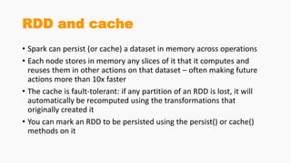 RDD and cache
• Spark can persist (or cache) a dataset in memory across operations
• Each node stores in memory any slices of it that it computes and
reuses them in other actions on that dataset – often making future
actions more than 10x faster
• The cache is fault-tolerant: if any partition of an RDD is lost, it will
automatically be recomputed using the transformations that
originally created it
• You can mark an RDD to be persisted using the persist() or cache()
methods on it
 