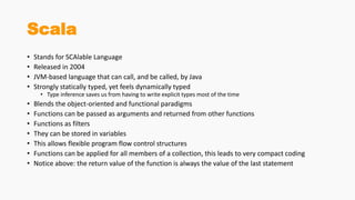Scala
• Stands for SCAlable Language
• Released in 2004
• JVM-based language that can call, and be called, by Java
• Strongly statically typed, yet feels dynamically typed
• Type inference saves us from having to write explicit types most of the time
• Blends the object-oriented and functional paradigms
• Functions can be passed as arguments and returned from other functions
• Functions as filters
• They can be stored in variables
• This allows flexible program flow control structures
• Functions can be applied for all members of a collection, this leads to very compact coding
• Notice above: the return value of the function is always the value of the last statement
 