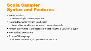Scala Sampler
Syntax and Features
• No semicolons
• unless multiple statements per line
• No need to specify types in all cases
• types follow variable and parameter names after a colon
• Almost everything is an expression that returns a value of a type
• No checked exceptions
• A pure OO language
• all values are objects, all operations are methods
 